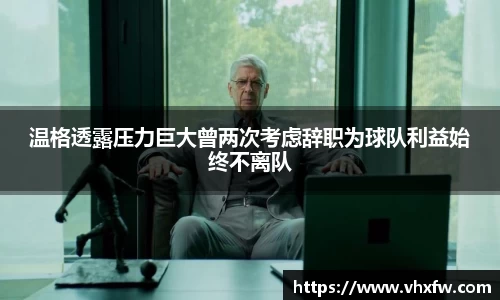 温格透露压力巨大曾两次考虑辞职为球队利益始终不离队