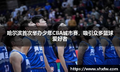 哈尔滨首次举办少年CBA城市赛，吸引众多篮球爱好者