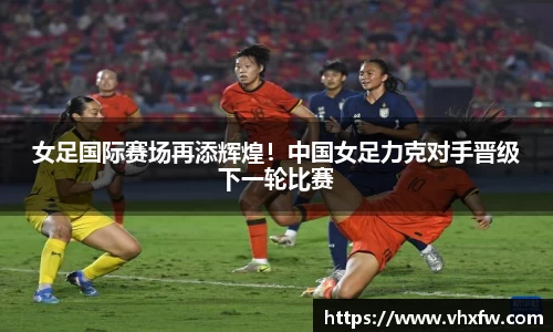 女足国际赛场再添辉煌！中国女足力克对手晋级下一轮比赛
