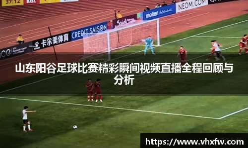 山东阳谷足球比赛精彩瞬间视频直播全程回顾与分析