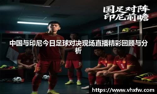 中国与印尼今日足球对决现场直播精彩回顾与分析