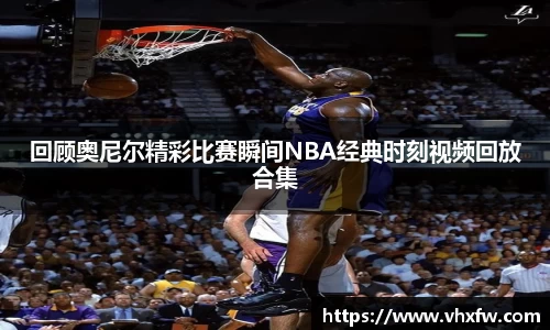 回顾奥尼尔精彩比赛瞬间NBA经典时刻视频回放合集
