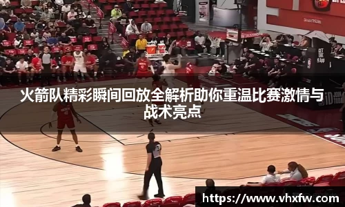 火箭队精彩瞬间回放全解析助你重温比赛激情与战术亮点
